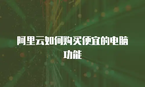 阿里云如何购买便宜的电脑功能