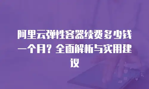 阿里云弹性容器续费多少钱一个月？全面解析与实用建议
