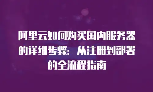 阿里云如何购买国内服务器的详细步骤：从注册到部署的全流程指南