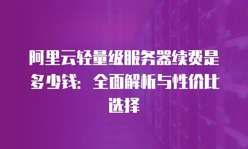 阿里云轻量级服务器续费是多少钱：全面解析与性价比选择