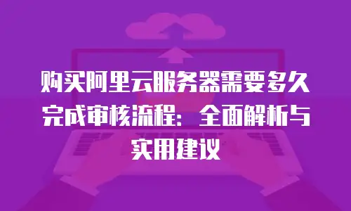 购买阿里云服务器需要多久完成审核流程：全面解析与实用建议