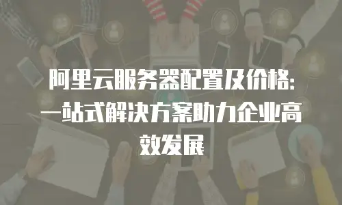 阿里云服务器配置及价格：一站式解决方案助力企业高效发展