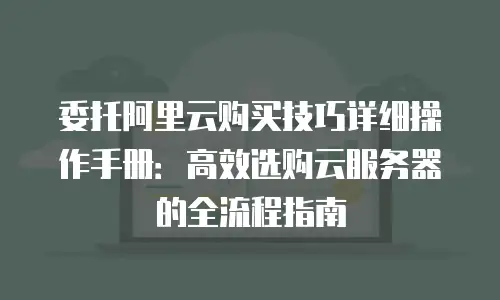 委托阿里云购买技巧详细操作手册：高效选购云服务器的全流程指南