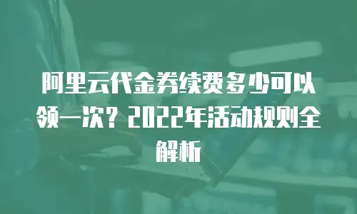 阿里云代金券续费多少可以领一次？2022年活动规则全解析