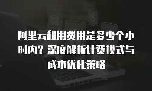 阿里云租用费用是多少个小时内？深度解析计费模式与成本优化策略