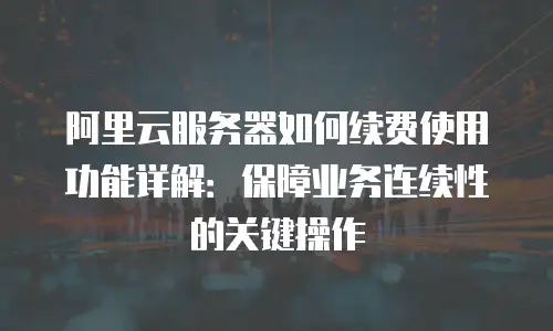阿里云服务器如何续费使用功能详解：保障业务连续性的关键操作
