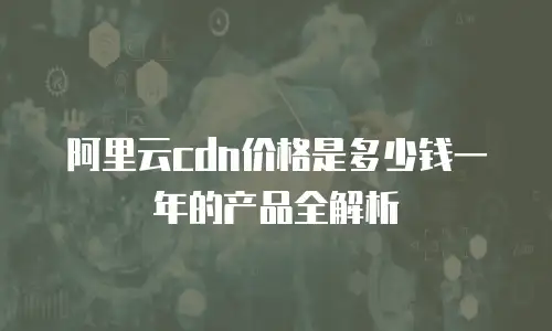 阿里云cdn价格是多少钱一年的产品全解析