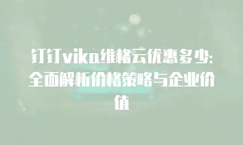 钉钉vika维格云优惠多少：全面解析价格策略与企业价值