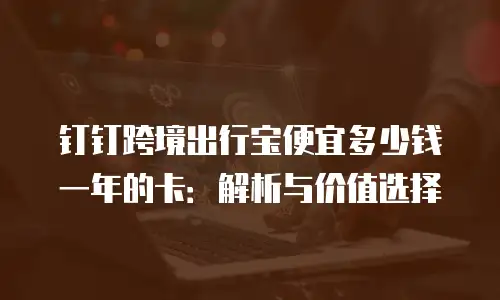 钉钉跨境出行宝便宜多少钱一年的卡：解析与价值选择