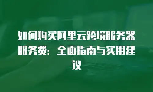 如何购买阿里云跨境服务器服务费：全面指南与实用建议