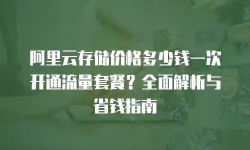 阿里云存储价格多少钱一次开通流量套餐？全面解析与省钱指南