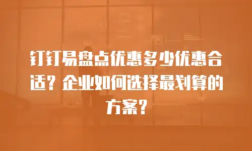 钉钉易盘点优惠多少优惠合适？企业如何选择最划算的方案？