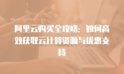 阿里云购买全攻略：如何高效获取云计算资源与优惠支持