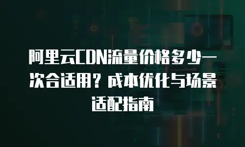 阿里云CDN流量价格多少一次合适用？成本优化与场景适配指南