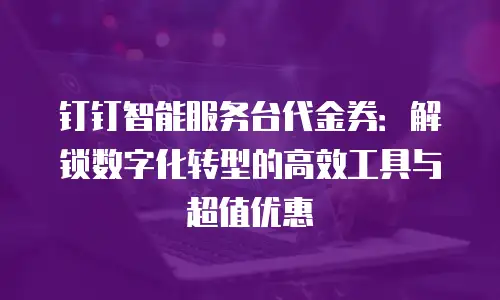 钉钉智能服务台代金券：解锁数字化转型的高效工具与超值优惠