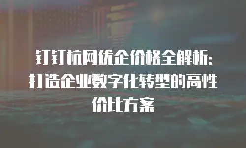 钉钉杭网优企价格全解析：打造企业数字化转型的高性价比方案