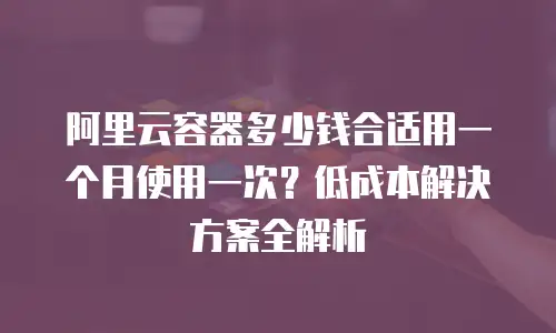 阿里云容器多少钱合适用一个月使用一次？低成本解决方案全解析