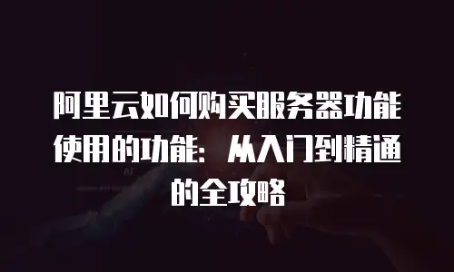 阿里云如何购买服务器功能使用的功能：从入门到精通的全攻略