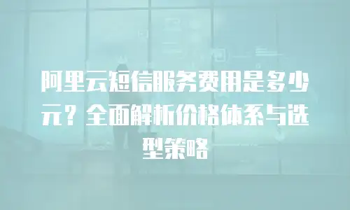 阿里云短信服务费用是多少元？全面解析价格体系与选型策略
