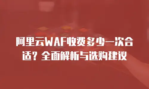 阿里云WAF收费多少一次合适？全面解析与选购建议
