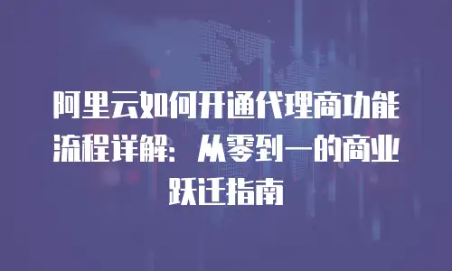 阿里云如何开通代理商功能流程详解：从零到一的商业跃迁指南