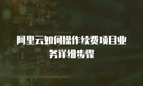阿里云如何操作续费项目业务详细步骤