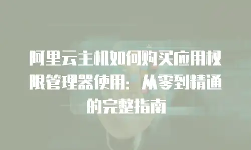 阿里云主机如何购买应用权限管理器使用：从零到精通的完整指南