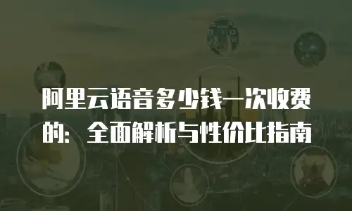 阿里云语音多少钱一次收费的：全面解析与性价比指南