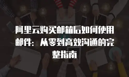 阿里云购买邮箱后如何使用邮件：从零到高效沟通的完整指南