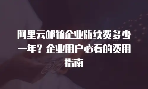 阿里云邮箱企业版续费多少一年？企业用户必看的费用指南