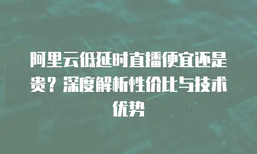 阿里云低延时直播便宜还是贵？深度解析性价比与技术优势