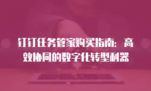 钉钉任务管家购买指南：高效协同的数字化转型利器