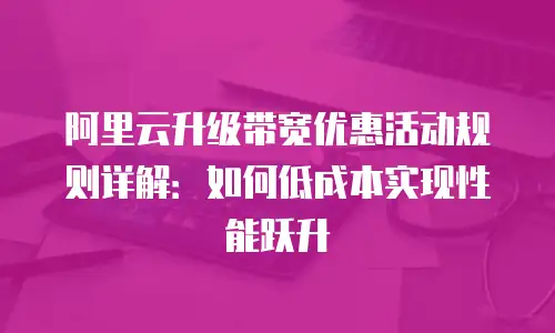 阿里云升级带宽优惠活动规则详解：如何低成本实现性能跃升