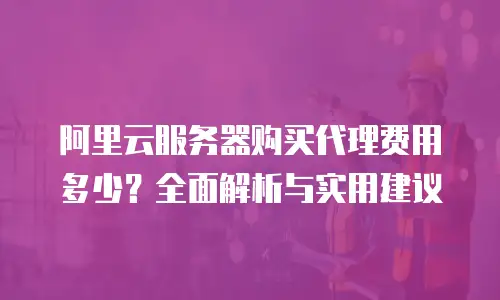 阿里云服务器购买代理费用多少？全面解析与实用建议