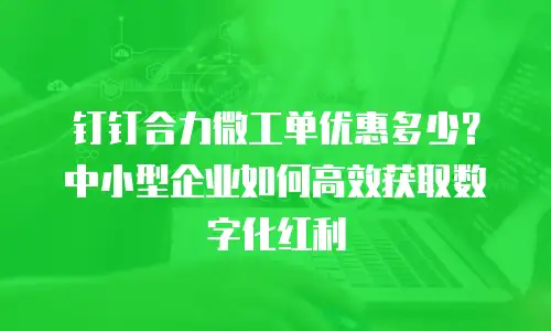 钉钉合力微工单优惠多少？中小型企业如何高效获取数字化红利