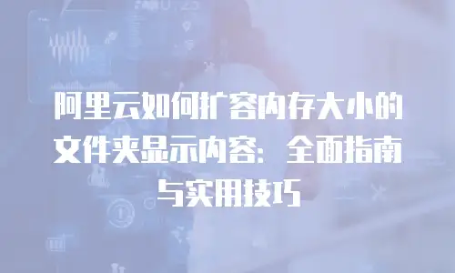 阿里云如何扩容内存大小的文件夹显示内容：全面指南与实用技巧