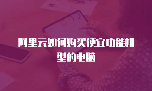 阿里云如何购买便宜功能机型的电脑