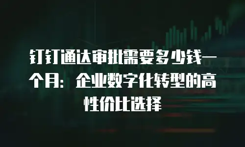 钉钉通达审批需要多少钱一个月：企业数字化转型的高性价比选择
