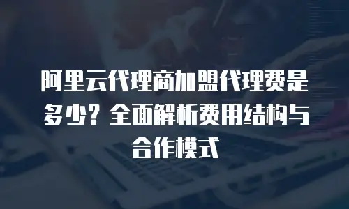 阿里云代理商加盟代理费是多少？全面解析费用结构与合作模式