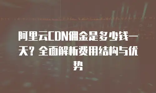阿里云CDN佣金是多少钱一天？全面解析费用结构与优势