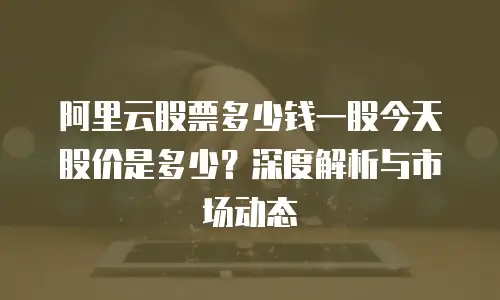 阿里云股票多少钱一股今天股价是多少？深度解析与市场动态