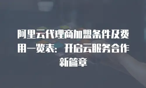 阿里云代理商加盟条件及费用一览表：开启云服务合作新篇章