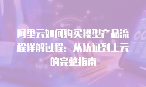 阿里云如何购买模型产品流程详解过程：从认证到上云的完整指南