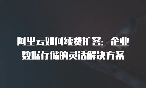 阿里云如何续费扩容：企业数据存储的灵活解决方案