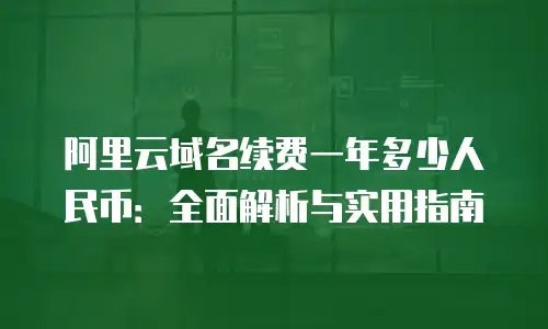 阿里云域名续费一年多少人民币：全面解析与实用指南