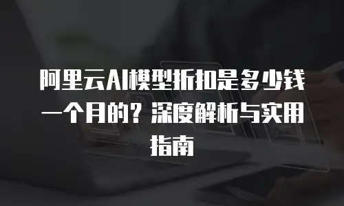 阿里云AI模型折扣是多少钱一个月的？深度解析与实用指南