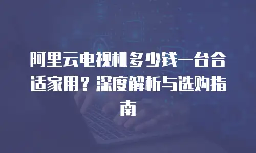 阿里云电视机多少钱一台合适家用？深度解析与选购指南