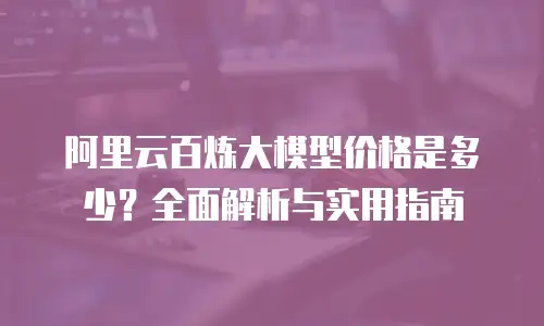 阿里云百炼大模型价格是多少？全面解析与实用指南