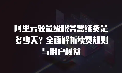 阿里云轻量级服务器续费是多少天？全面解析续费规则与用户权益
