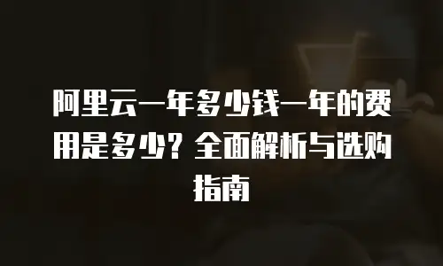 阿里云一年多少钱一年的费用是多少？全面解析与选购指南